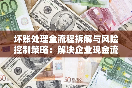 武汉坏账处理全流程拆解与风险控制策略：解决企业现金流顽疾的实战指南