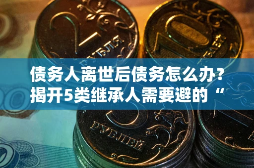 武汉债务人离世后债务怎么办？揭开5类继承人需要避的“坑”