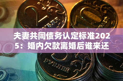 武汉夫妻共同债务认定标准2025：婚内欠款离婚后谁来还？