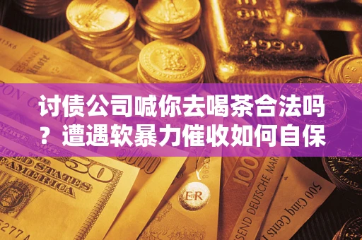武汉讨债公司喊你去喝茶合法吗？遭遇软暴力催收如何自保？