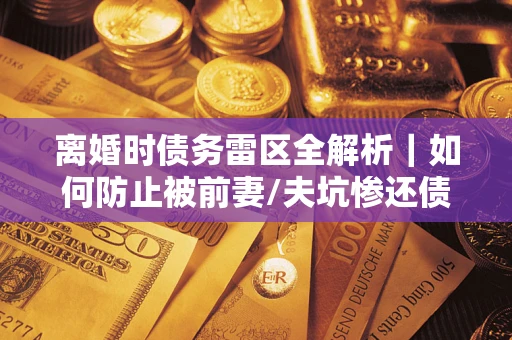 武汉离婚时债务雷区全解析｜如何防止被前妻/夫坑惨还债？