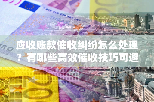 武汉应收账款催收纠纷怎么处理？有哪些高效催收技巧可避免坏账？